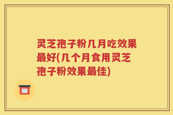 灵芝孢子粉几月吃效果最好(几个月食用灵芝孢子粉效果最佳)