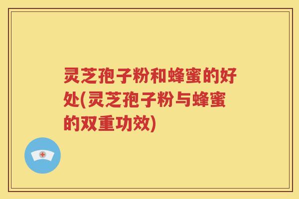 灵芝孢子粉和蜂蜜的好处(灵芝孢子粉与蜂蜜的双重功效)