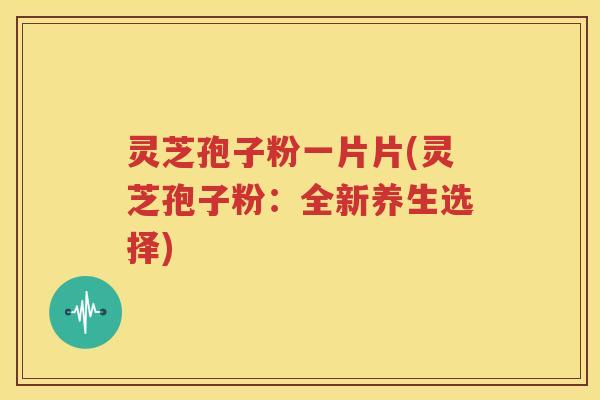 灵芝孢子粉一片片(灵芝孢子粉：全新养生选择)