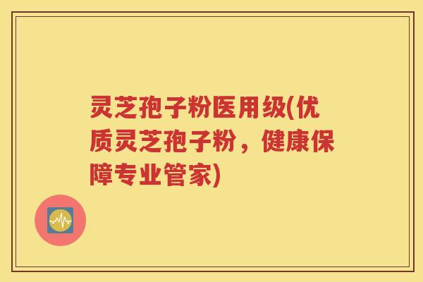灵芝孢子粉医用级(优质灵芝孢子粉，健康保障专业管家)
