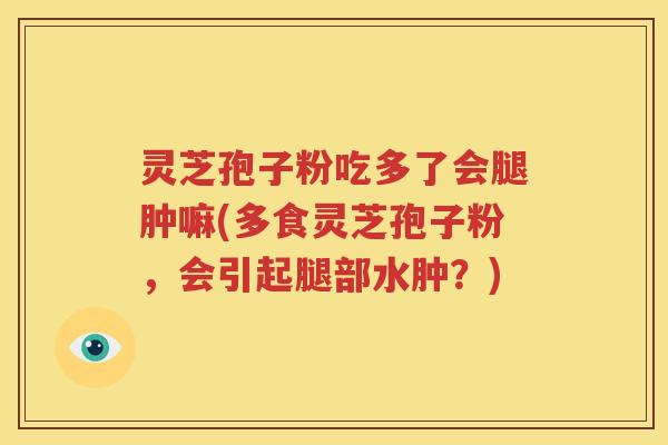 灵芝孢子粉吃多了会腿肿嘛(多食灵芝孢子粉，会引起腿部水肿？)