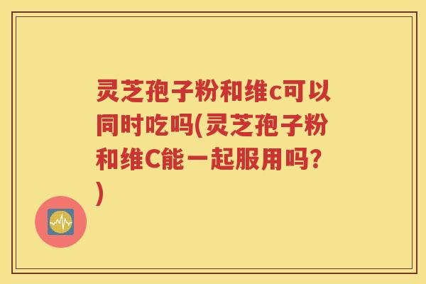 灵芝孢子粉和维c可以同时吃吗(灵芝孢子粉和维C能一起服用吗？)