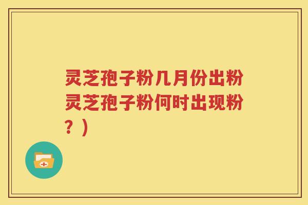 灵芝孢子粉几月份出粉灵芝孢子粉何时出现粉？)