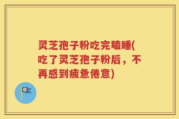 灵芝孢子粉吃完瞌睡(吃了灵芝孢子粉后，不再感到疲惫倦意)