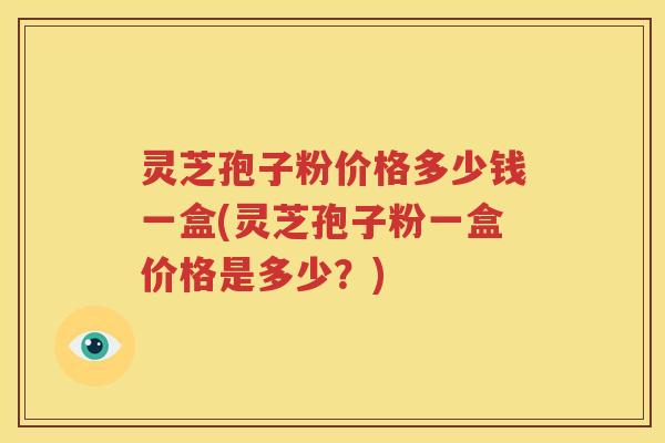 灵芝孢子粉价格多少钱一盒(灵芝孢子粉一盒价格是多少？)