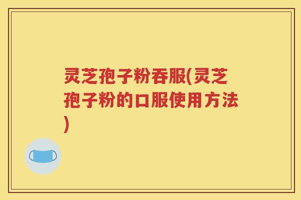 灵芝孢子粉吞服(灵芝孢子粉的口服使用方法)