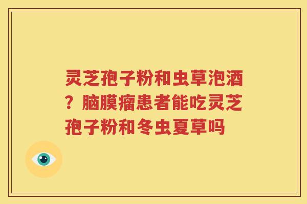 灵芝孢子粉和虫草泡酒？脑膜瘤患者能吃灵芝孢子粉和冬虫夏草吗
