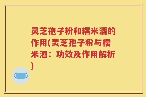 灵芝孢子粉和糯米酒的作用(灵芝孢子粉与糯米酒：功效及作用解析)