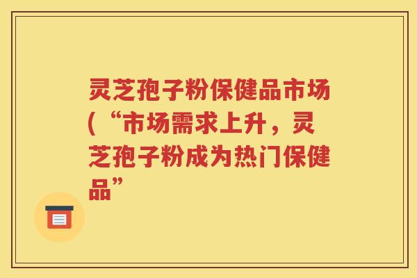 灵芝孢子粉保健品市场(“市场需求上升，灵芝孢子粉成为热门保健品”