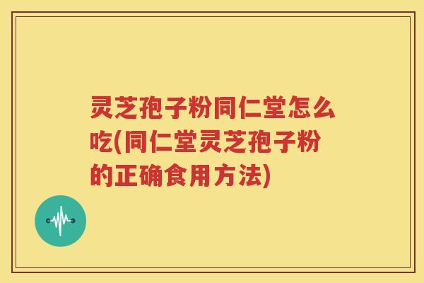 灵芝孢子粉同仁堂怎么吃(同仁堂灵芝孢子粉的正确食用方法)