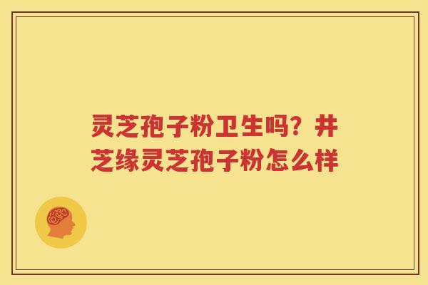 灵芝孢子粉卫生吗？井芝缘灵芝孢子粉怎么样