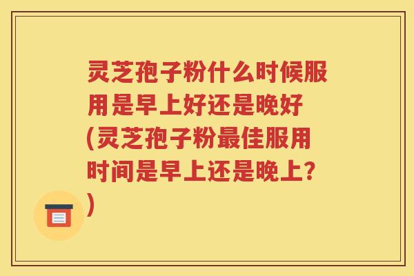灵芝孢子粉什么时候服用是早上好还是晚好 (灵芝孢子粉最佳服用时间是早上还是晚上？)