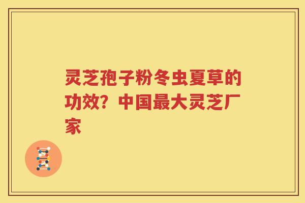 灵芝孢子粉冬虫夏草的功效？中国最大灵芝厂家