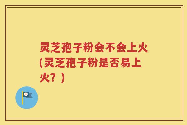 灵芝孢子粉会不会上火(灵芝孢子粉是否易上火？)
