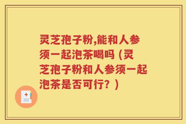 灵芝孢子粉,能和人参须一起泡茶喝吗 (灵芝孢子粉和人参须一起泡茶是否可行？)