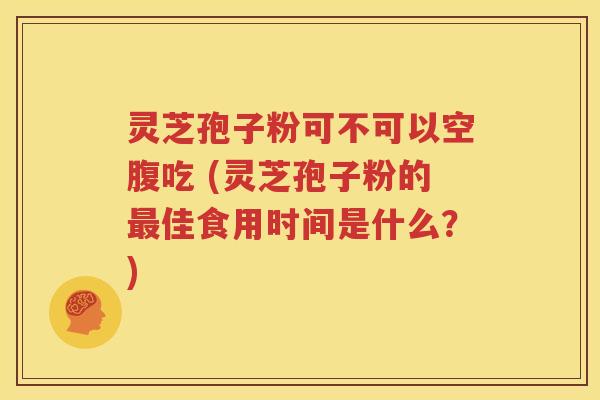 灵芝孢子粉可不可以空腹吃 (灵芝孢子粉的最佳食用时间是什么？)