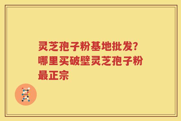 灵芝孢子粉基地批发？哪里买破壁灵芝孢子粉最正宗