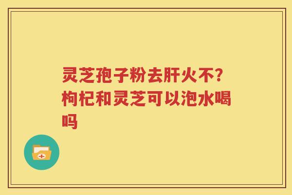 灵芝孢子粉去肝火不？枸杞和灵芝可以泡水喝吗