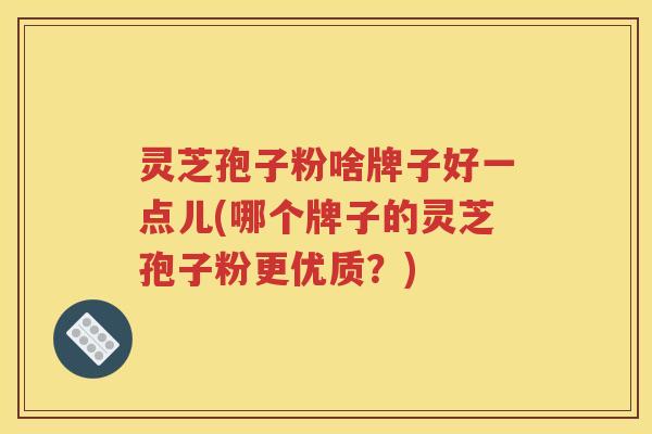灵芝孢子粉啥牌子好一点儿(哪个牌子的灵芝孢子粉更优质？)