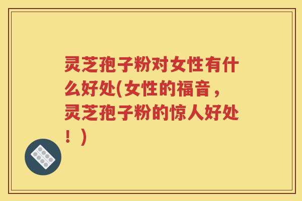 灵芝孢子粉对女性有什么好处(女性的福音，灵芝孢子粉的惊人好处！)