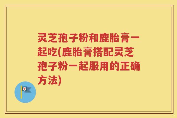 灵芝孢子粉和鹿胎膏一起吃(鹿胎膏搭配灵芝孢子粉一起服用的正确方法)