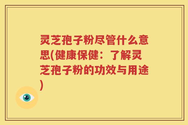 灵芝孢子粉尽管什么意思(健康保健：了解灵芝孢子粉的功效与用途)