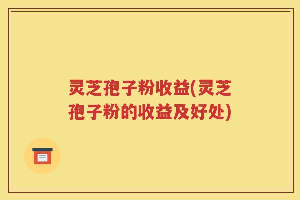 灵芝孢子粉收益(灵芝孢子粉的收益及好处)