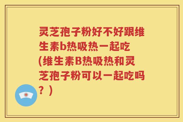 灵芝孢子粉好不好跟维生素b热吸热一起吃 (维生素B热吸热和灵芝孢子粉可以一起吃吗？)