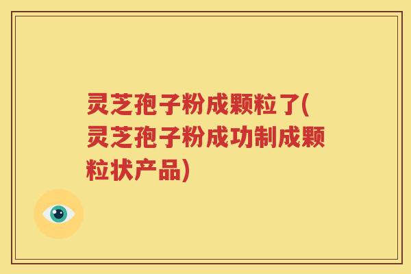 灵芝孢子粉成颗粒了(灵芝孢子粉成功制成颗粒状产品)