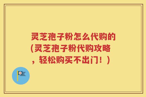 灵芝孢子粉怎么代购的(灵芝孢子粉代购攻略，轻松购买不出门！)