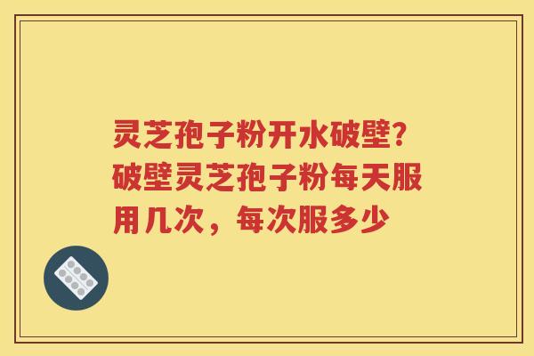 灵芝孢子粉开水破壁？破壁灵芝孢子粉每天服用几次，每次服多少