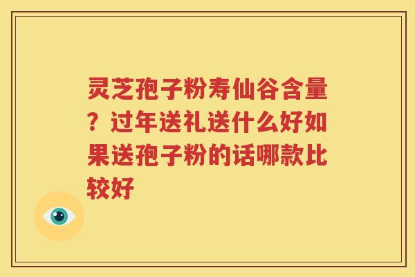 灵芝孢子粉寿仙谷含量？过年送礼送什么好如果送孢子粉的话哪款比较好
