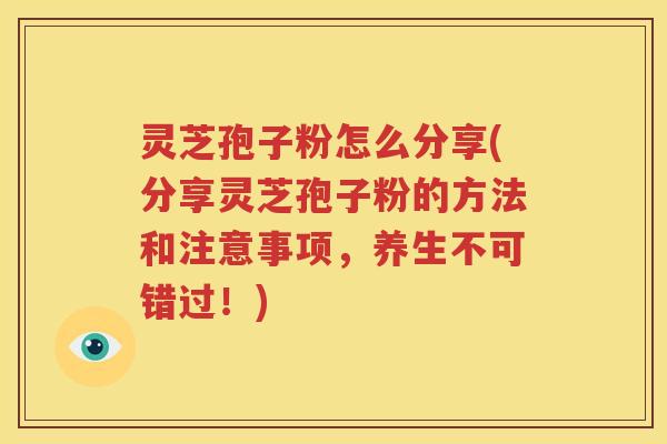 灵芝孢子粉怎么分享(分享灵芝孢子粉的方法和注意事项，养生不可错过！)