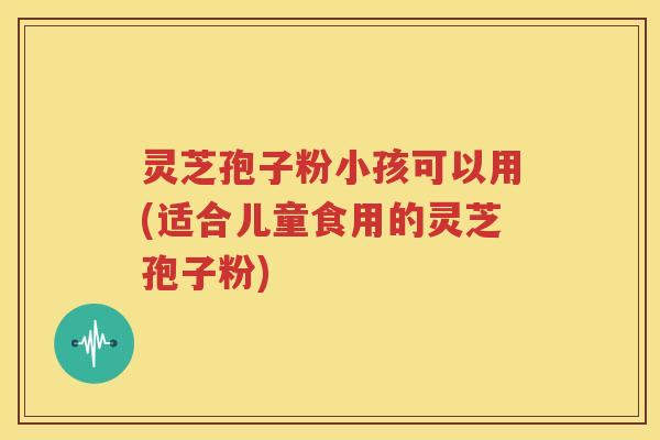 灵芝孢子粉小孩可以用(适合儿童食用的灵芝孢子粉)