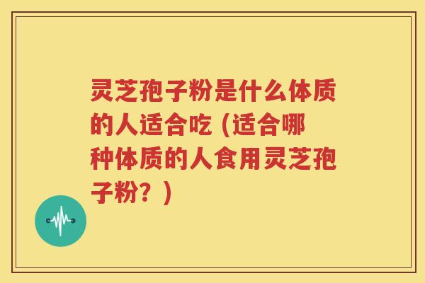 灵芝孢子粉是什么体质的人适合吃 (适合哪种体质的人食用灵芝孢子粉？)