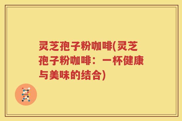灵芝孢子粉咖啡(灵芝孢子粉咖啡：一杯健康与美味的结合)
