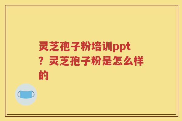 灵芝孢子粉培训ppt？灵芝孢子粉是怎么样的