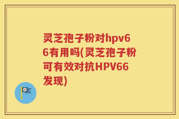 灵芝孢子粉对hpv66有用吗(灵芝孢子粉可有效对抗HPV66发现)