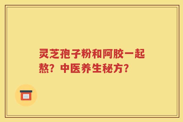 灵芝孢子粉和阿胶一起熬？中医养生秘方？