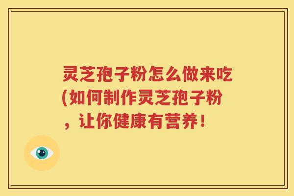 灵芝孢子粉怎么做来吃(如何制作灵芝孢子粉，让你健康有营养！