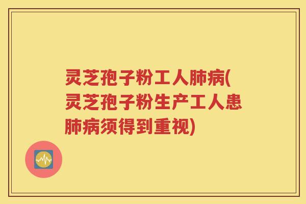 灵芝孢子粉工人肺病(灵芝孢子粉生产工人患肺病须得到重视)