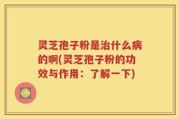 灵芝孢子粉是治什么病的啊(灵芝孢子粉的功效与作用：了解一下)