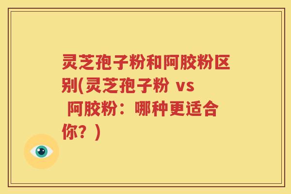 灵芝孢子粉和阿胶粉区别(灵芝孢子粉 vs 阿胶粉：哪种更适合你？)