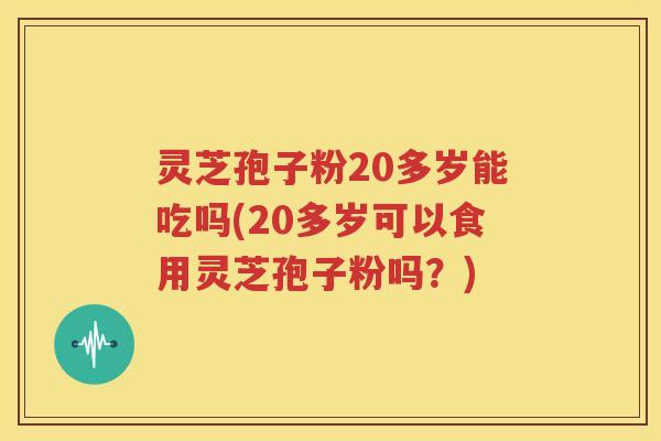 灵芝孢子粉20多岁能吃吗(20多岁可以食用灵芝孢子粉吗？)