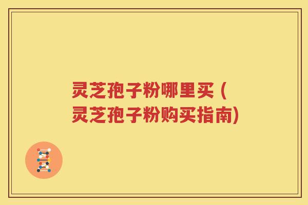 灵芝孢子粉哪里买 (灵芝孢子粉购买指南)