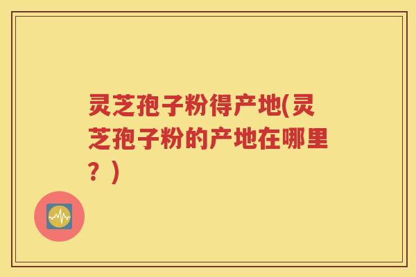 灵芝孢子粉得产地(灵芝孢子粉的产地在哪里？)