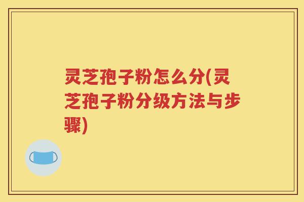 灵芝孢子粉怎么分(灵芝孢子粉分级方法与步骤)