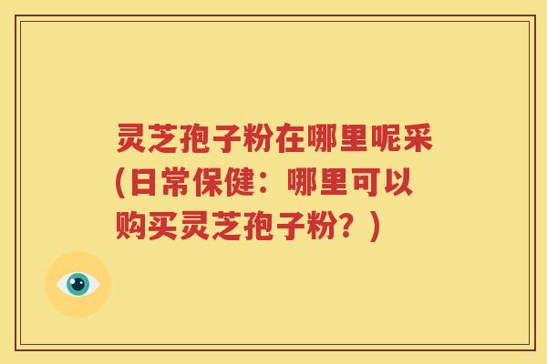 灵芝孢子粉在哪里呢采(日常保健：哪里可以购买灵芝孢子粉？)