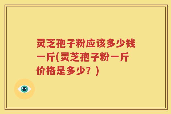 灵芝孢子粉应该多少钱一斤(灵芝孢子粉一斤价格是多少？)