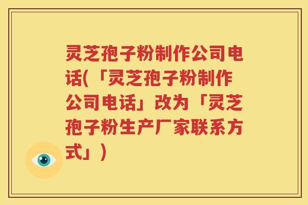 灵芝孢子粉制作公司电话(「灵芝孢子粉制作公司电话」改为「灵芝孢子粉生产厂家联系方式」)